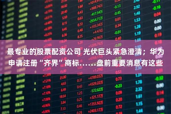 最专业的股票配资公司 光伏巨头紧急澄清；华为申请注册“齐界”商标……盘前重要消息有这些