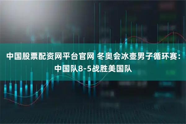 中国股票配资网平台官网 冬奥会冰壶男子循环赛：中国队8-5战胜美国队